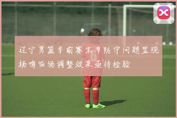 辽宁男篮季前赛末节防守问题显现杨鸣临场调整效果亟待检验